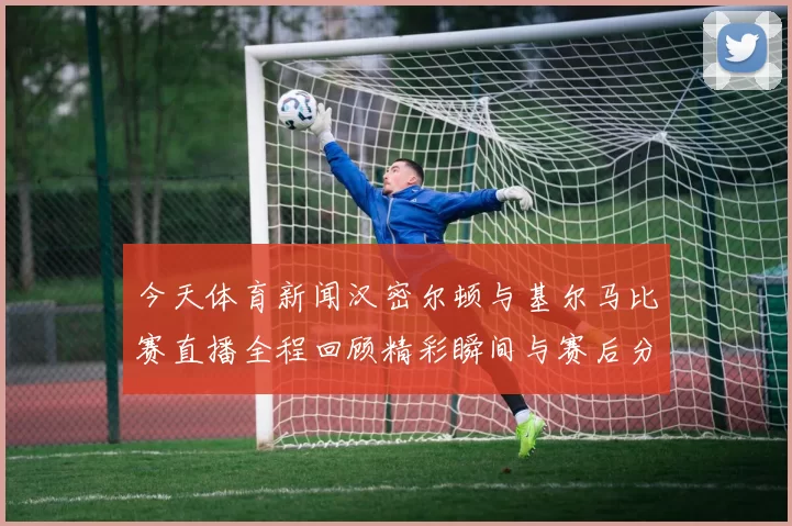 今天体育新闻汉密尔顿与基尔马比赛直播全程回顾精彩瞬间与赛后分析