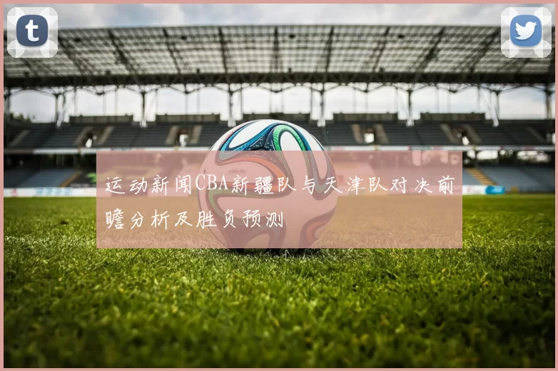 运动新闻CBA新疆队与天津队对决前瞻分析及胜负预测