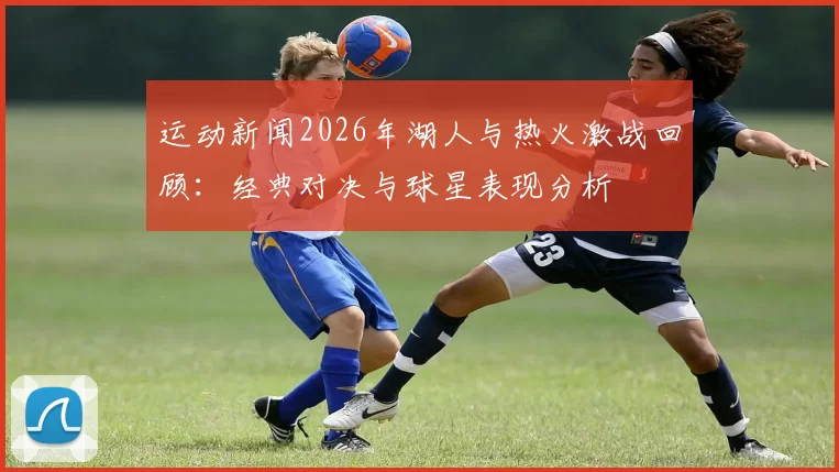 运动新闻2026年湖人与热火激战回顾：经典对决与球星表现分析