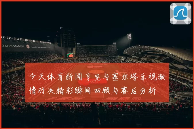 今天体育新闻亨克与塞尔塔乐视激情对决精彩瞬间回顾与赛后分析
