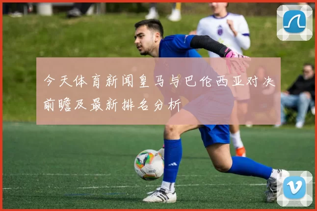 今天体育新闻皇马与巴伦西亚对决前瞻及最新排名分析