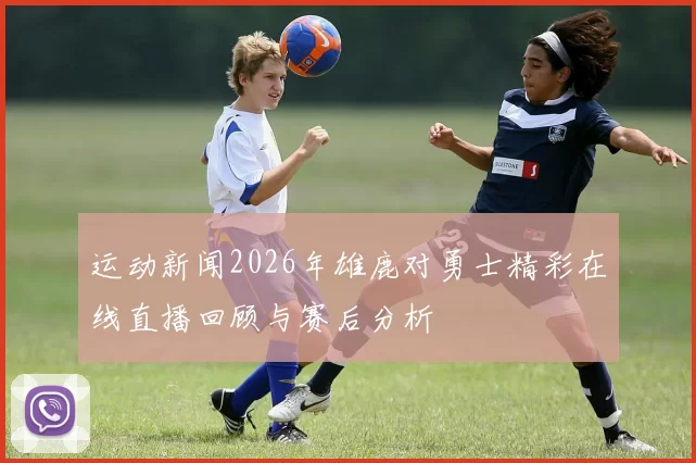 运动新闻2026年雄鹿对勇士精彩在线直播回顾与赛后分析
