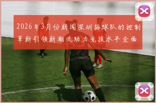 2026年3月份新闻深圳排球队的控制革新引领新潮流助力竞技水平全面提升