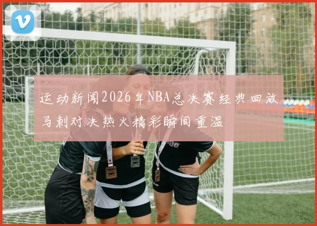 运动新闻2026年NBA总决赛经典回放马刺对决热火精彩瞬间重温